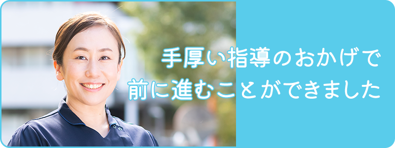 手厚い指導のおかげで前に進むことができました